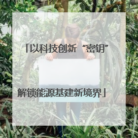 以科技创新“密钥”解锁能源基建新境界