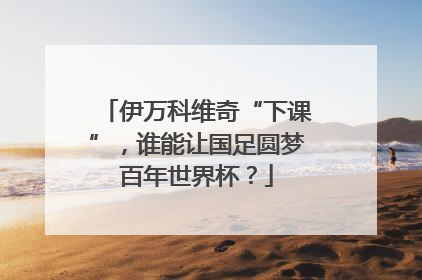 伊万科维奇“下课”，谁能让国足圆梦百年世界杯？
