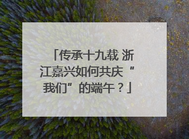 传承十九载 浙江嘉兴如何共庆“我们”的端午？