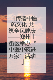 传播中医药文化 共筑全民健康——郑州上街区举办“中医中药进万家”活动