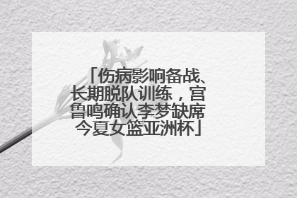 伤病影响备战、长期脱队训练，宫鲁鸣确认李梦缺席今夏女篮亚洲杯