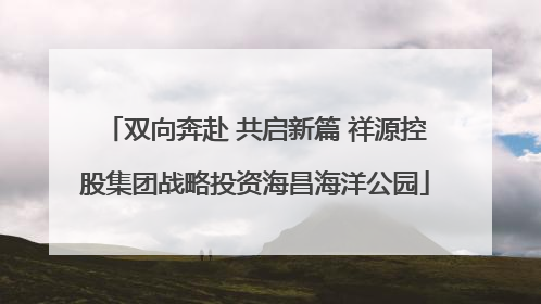 双向奔赴 共启新篇 祥源控股集团战略投资海昌海洋公园
