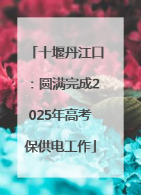 十堰丹江口：圆满完成2025年高考保供电工作
