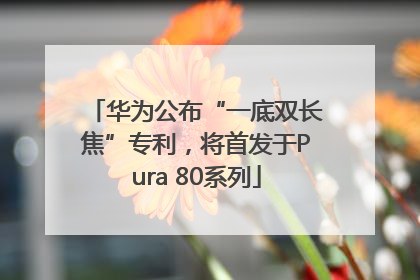 华为公布“一底双长焦”专利，将首发于Pura 80系列