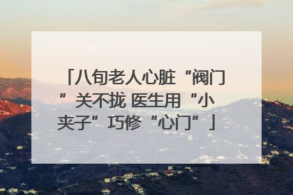 八旬老人心脏“阀门”关不拢 医生用“小夹子”巧修“心门”