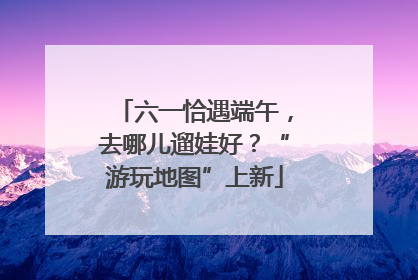 六一恰遇端午，去哪儿遛娃好？“游玩地图”上新
