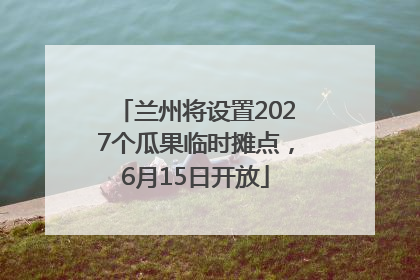 兰州将设置2027个瓜果临时摊点，6月15日开放