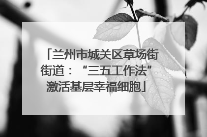 兰州市城关区草场街街道：“三五工作法”激活基层幸福细胞