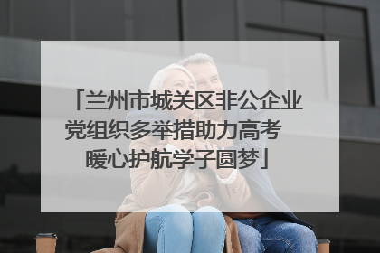 兰州市城关区非公企业党组织多举措助力高考 暖心护航学子圆梦