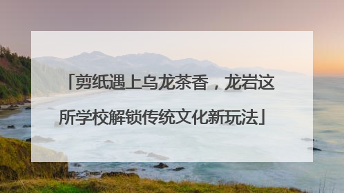 剪纸遇上乌龙茶香，龙岩这所学校解锁传统文化新玩法