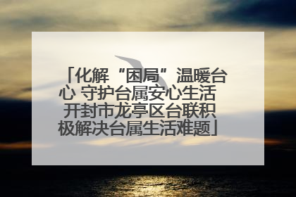 化解“困局”温暖台心 守护台属安心生活 开封市龙亭区台联积极解决台属生活难题
