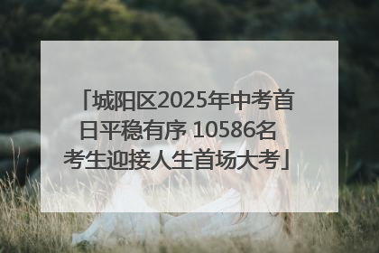 城阳区2025年中考首日平稳有序 10586名考生迎接人生首场大考