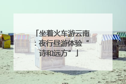 坐着火车游云南：夜行昼游体验“诗和远方”