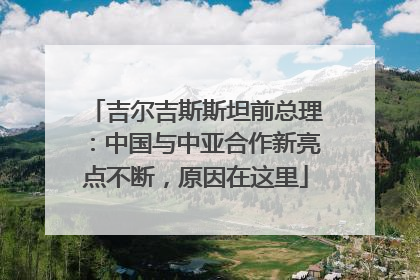 吉尔吉斯斯坦前总理：中国与中亚合作新亮点不断，原因在这里