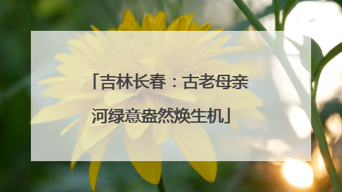 吉林长春：古老母亲河绿意盎然焕生机