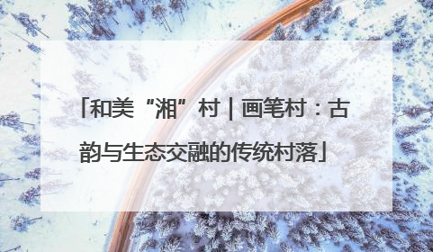 和美“湘”村｜画笔村：古韵与生态交融的传统村落