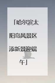 哈尔滨太阳岛风景区添新景迎端午
