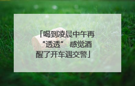 喝到凌晨中午再“透透” 感觉酒醒了开车遇交警