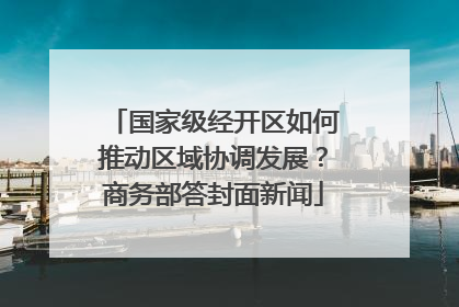 国家级经开区如何推动区域协调发展？商务部答封面新闻