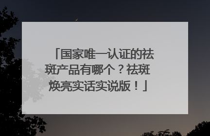 国家唯一认证的祛斑产品有哪个？祛斑焕亮实话实说版！