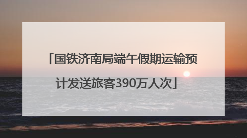 国铁济南局端午假期运输预计发送旅客390万人次