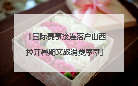 国际赛事接连落户山西 拉开暑期文旅消费序幕