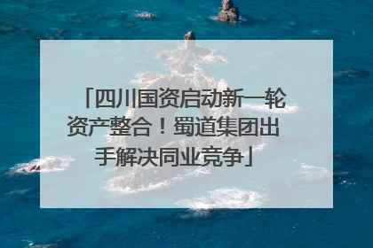 四川国资启动新一轮资产整合！蜀道集团出手解决同业竞争