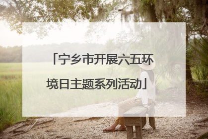 宁乡市开展六五环境日主题系列活动