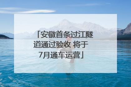 安徽首条过江隧道通过验收 将于7月通车运营