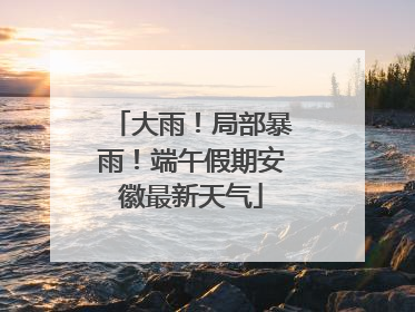 大雨！局部暴雨！端午假期安徽最新天气