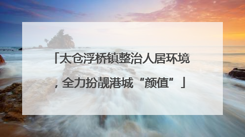 太仓浮桥镇整治人居环境，全力扮靓港城“颜值”