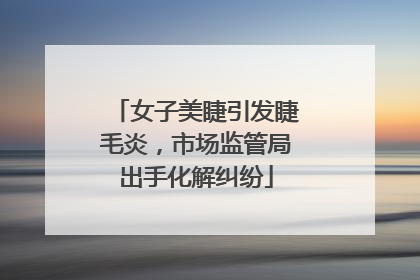 女子美睫引发睫毛炎，市场监管局出手化解纠纷