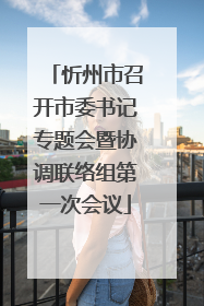 忻州市召开市委书记专题会暨协调联络组第一次会议
