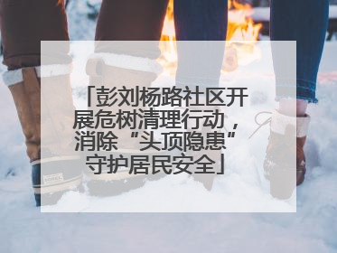 彭刘杨路社区开展危树清理行动，消除“头顶隐患”守护居民安全