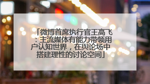 微博首席执行官王高飞：主流媒体有能力带领用户认知世界，在舆论场中搭建理性的讨论空间