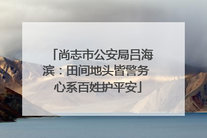 尚志市公安局吕海滨：田间地头皆警务 心系百姓护平安