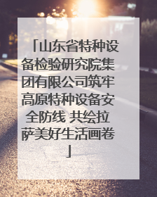 山东省特种设备检验研究院集团有限公司筑牢高原特种设备安全防线 共绘拉萨美好生活画卷