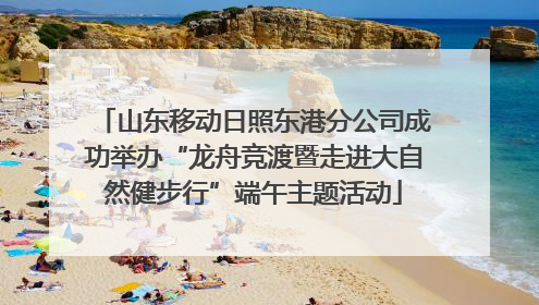 山东移动日照东港分公司成功举办“龙舟竞渡暨走进大自然健步行”端午主题活动