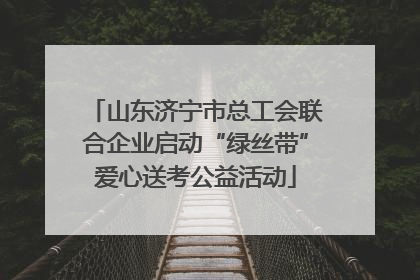 山东济宁市总工会联合企业启动“绿丝带”爱心送考公益活动