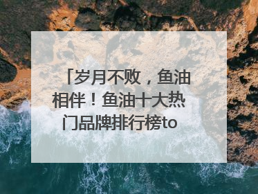 岁月不败，鱼油相伴！鱼油十大热门品牌排行榜top10曝光