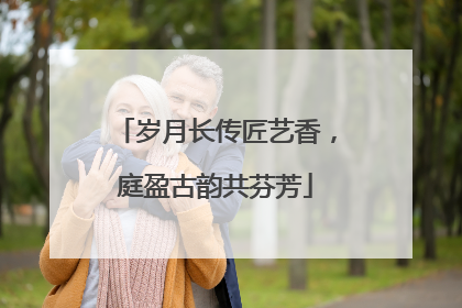 岁月长传匠艺香，庭盈古韵共芬芳
