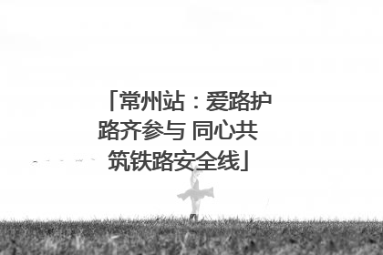 常州站：爱路护路齐参与 同心共筑铁路安全线