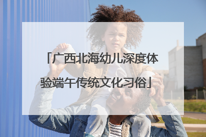 广西北海幼儿深度体验端午传统文化习俗