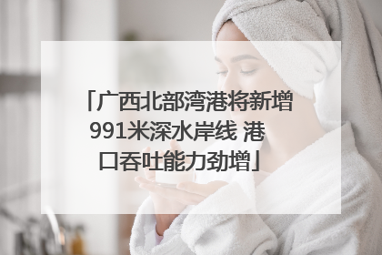 广西北部湾港将新增991米深水岸线 港口吞吐能力劲增