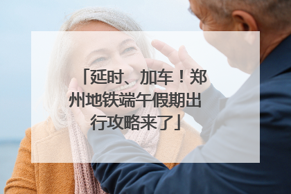 延时、加车！郑州地铁端午假期出行攻略来了