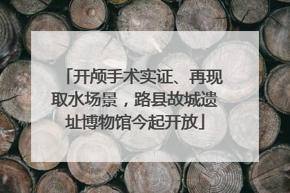 开颅手术实证、再现取水场景，路县故城遗址博物馆今起开放