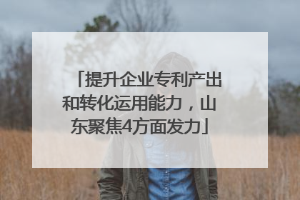 提升企业专利产出和转化运用能力，山东聚焦4方面发力