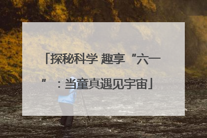 探秘科学 趣享“六一”：当童真遇见宇宙
