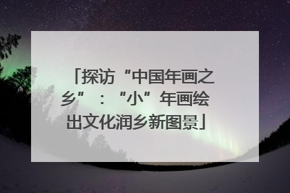 探访“中国年画之乡”：“小”年画绘出文化润乡新图景