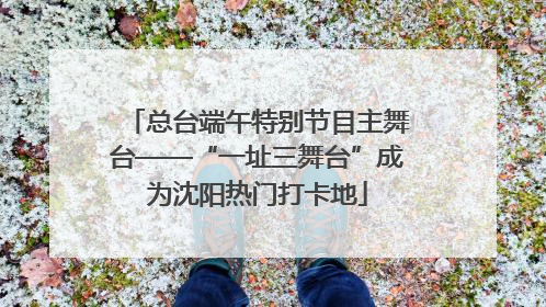 总台端午特别节目主舞台——“一址三舞台”成为沈阳热门打卡地